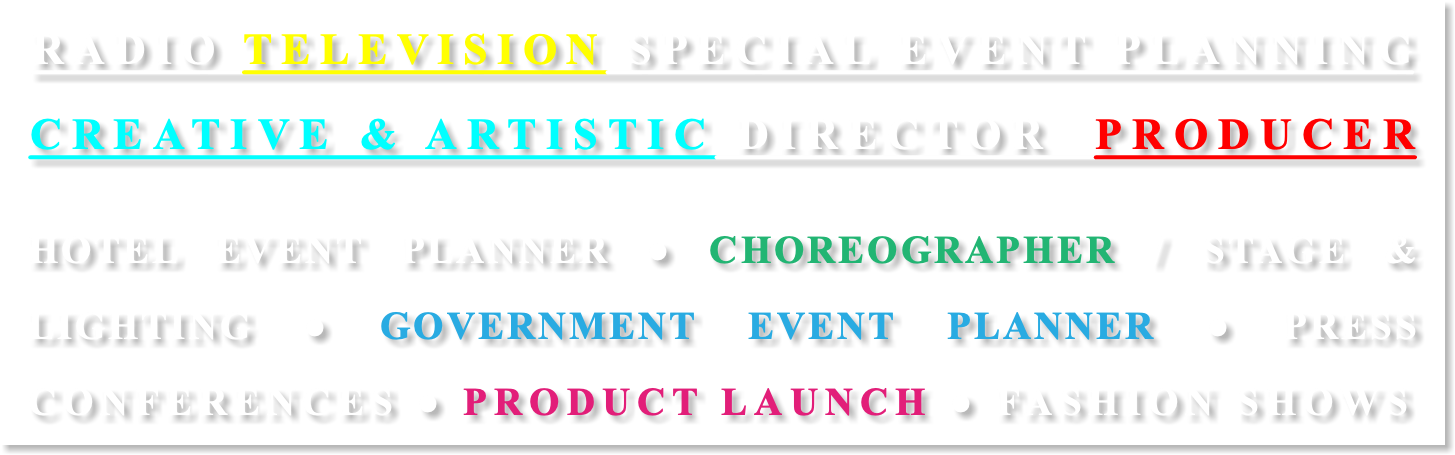 RADIO TELEVISION SPECIAL EVENT PLANNING CREATIVE & ARTISTIC DIRECTOR PRODUCER HOTEL EVENT PLANNER ● CHOREOGRAPHER / STAGE & LIGHTING ● GOVERNMENT EVENT PLANNER ● PRESS CONFERENCES ● PRODUCT LAUNCH ● FASHION SHOWS 